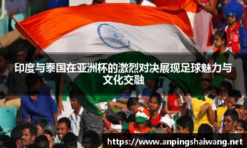 印度与泰国在亚洲杯的激烈对决展现足球魅力与文化交融