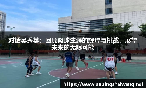 对话吴秀英：回顾篮球生涯的辉煌与挑战，展望未来的无限可能