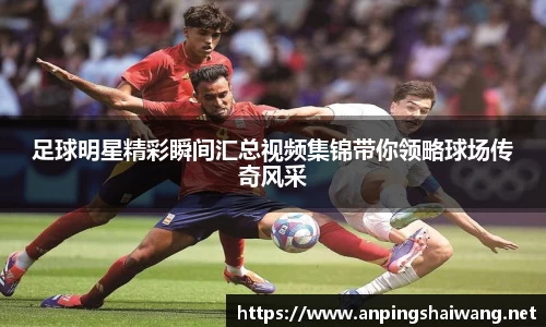 足球明星精彩瞬间汇总视频集锦带你领略球场传奇风采