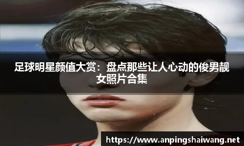 足球明星颜值大赏：盘点那些让人心动的俊男靓女照片合集